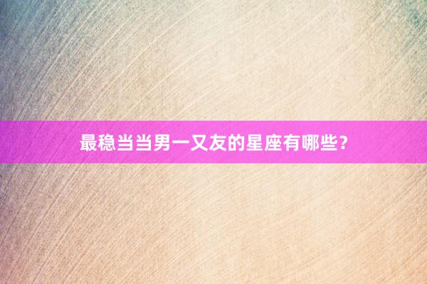 最稳当当男一又友的星座有哪些？